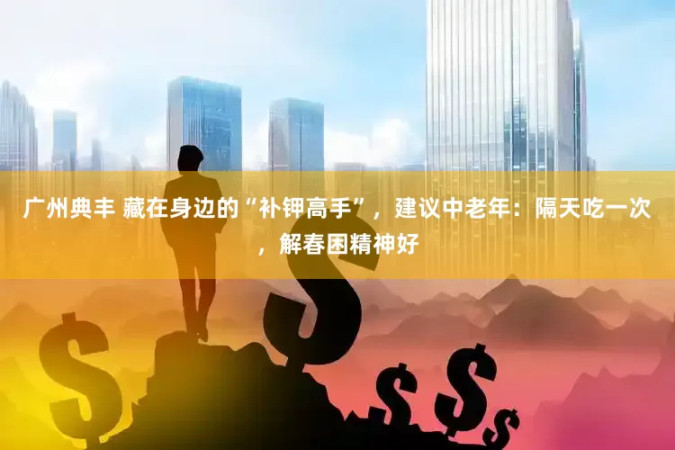 广州典丰 藏在身边的“补钾高手”，建议中老年：隔天吃一次，解春困精神好