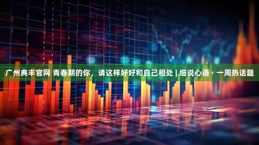 广州典丰官网 青春期的你，请这样好好和自己相处 | 细说心语 · 一周热话题