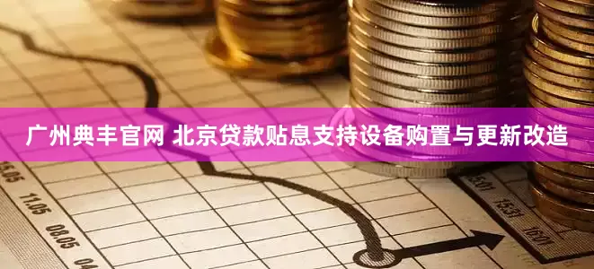 广州典丰官网 北京贷款贴息支持设备购置与更新改造