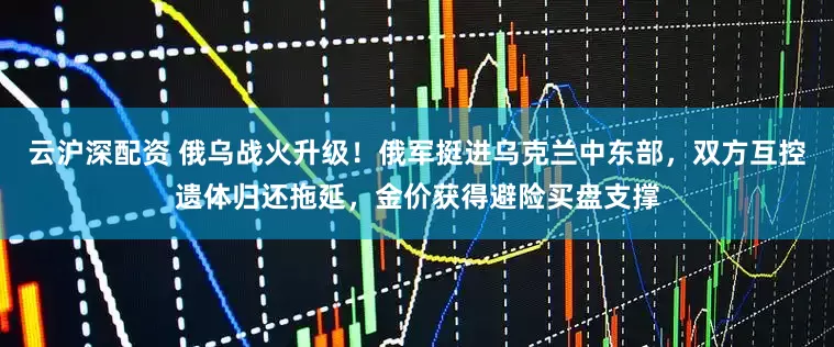 云沪深配资 俄乌战火升级！俄军挺进乌克兰中东部，双方互控遗体归还拖延，金价获得避险买盘支撑