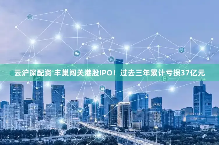 云沪深配资 丰巢闯关港股IPO！过去三年累计亏损37亿元