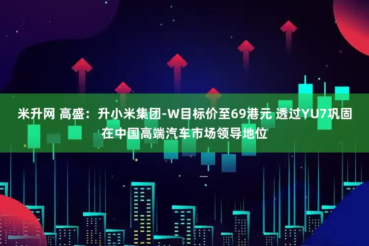 米升网 高盛：升小米集团-W目标价至69港元 透过YU7巩固在中国高端汽车市场领导地位