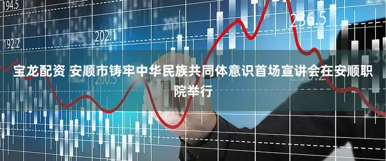 宝龙配资 安顺市铸牢中华民族共同体意识首场宣讲会在安顺职院举行