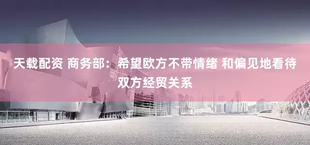 天载配资 商务部：希望欧方不带情绪 和偏见地看待双方经贸关系
