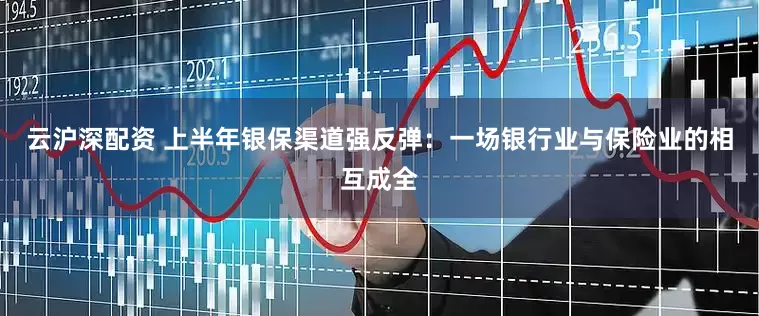 云沪深配资 上半年银保渠道强反弹：一场银行业与保险业的相互成全
