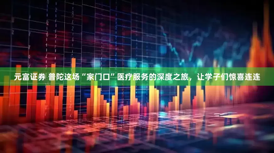 元富证券 普陀这场“家门口”医疗服务的深度之旅，让学子们惊喜连连