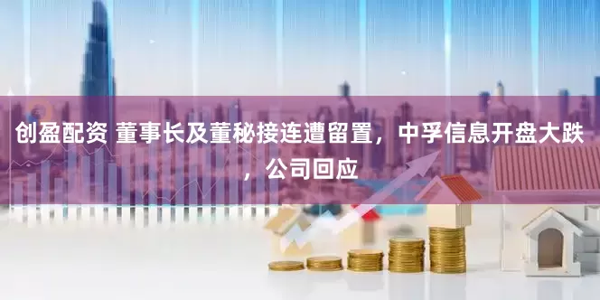 创盈配资 董事长及董秘接连遭留置，中孚信息开盘大跌，公司回应
