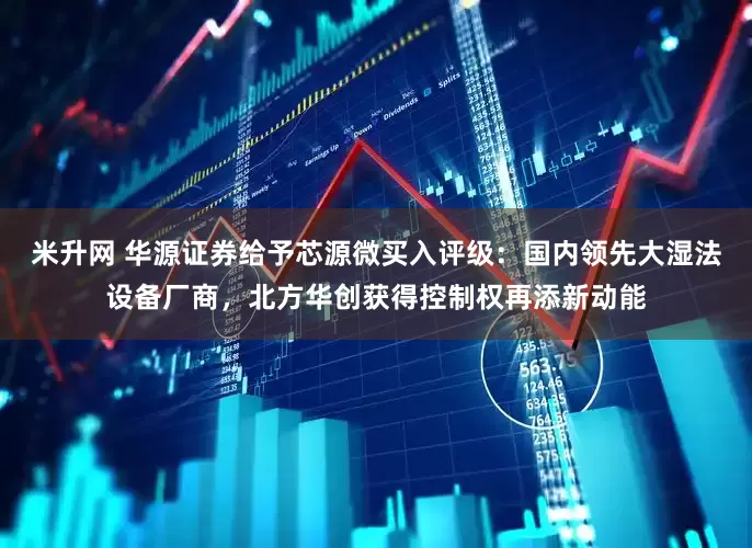 米升网 华源证券给予芯源微买入评级：国内领先大湿法设备厂商，北方华创获得控制权再添新动能