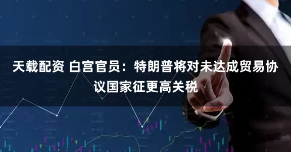 天载配资 白宫官员：特朗普将对未达成贸易协议国家征更高关税