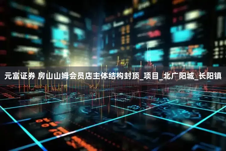 元富证券 房山山姆会员店主体结构封顶_项目_北广阳城_长阳镇