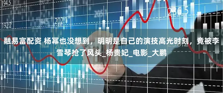 融易富配资 杨幂也没想到，明明是自己的演技高光时刻，竟被李雪琴抢了风头_杨贵妃_电影_大鹏