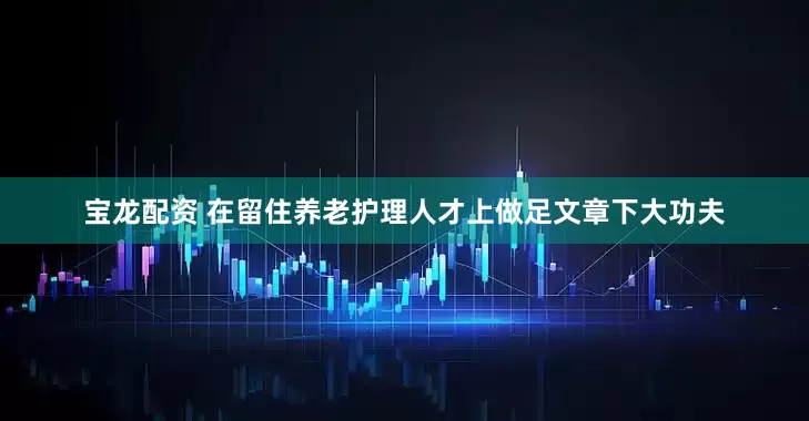 宝龙配资 在留住养老护理人才上做足文章下大功夫