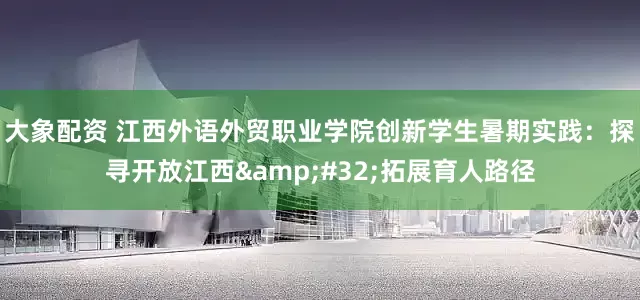 大象配资 江西外语外贸职业学院创新学生暑期实践：探寻开放江西&#32;拓展育人路径