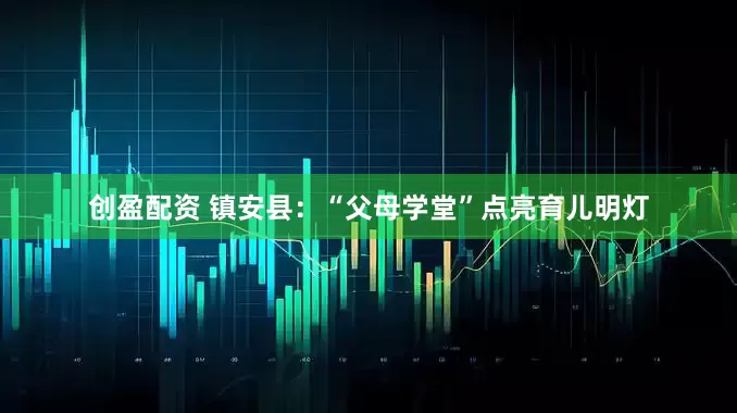 创盈配资 镇安县：“父母学堂”点亮育儿明灯
