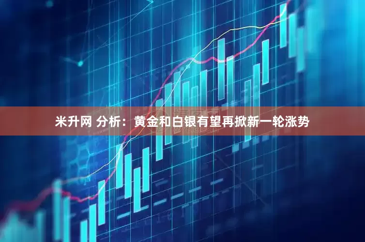 米升网 分析：黄金和白银有望再掀新一轮涨势