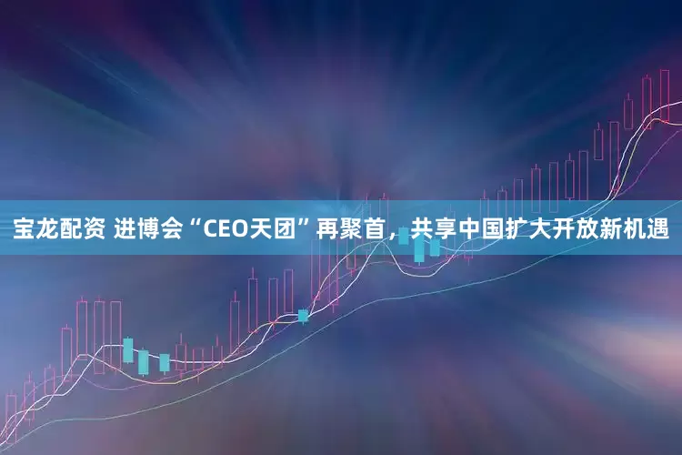 宝龙配资 进博会“CEO天团”再聚首，共享中国扩大开放新机遇