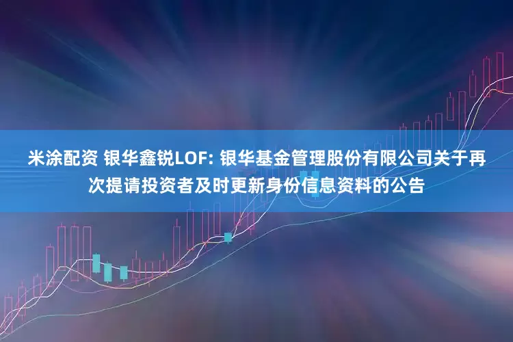 米涂配资 银华鑫锐LOF: 银华基金管理股份有限公司关于再次提请投资者及时更新身份信息资料的公告