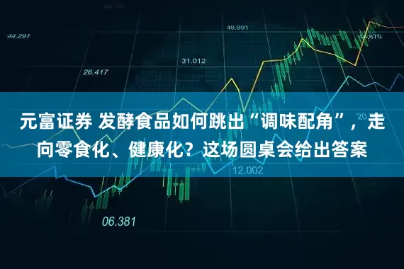 元富证券 发酵食品如何跳出“调味配角”，走向零食化、健康化？这场圆桌会给出答案