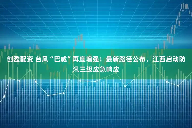 创盈配资 台风“巴威”再度增强！最新路径公布，江西启动防汛三级应急响应